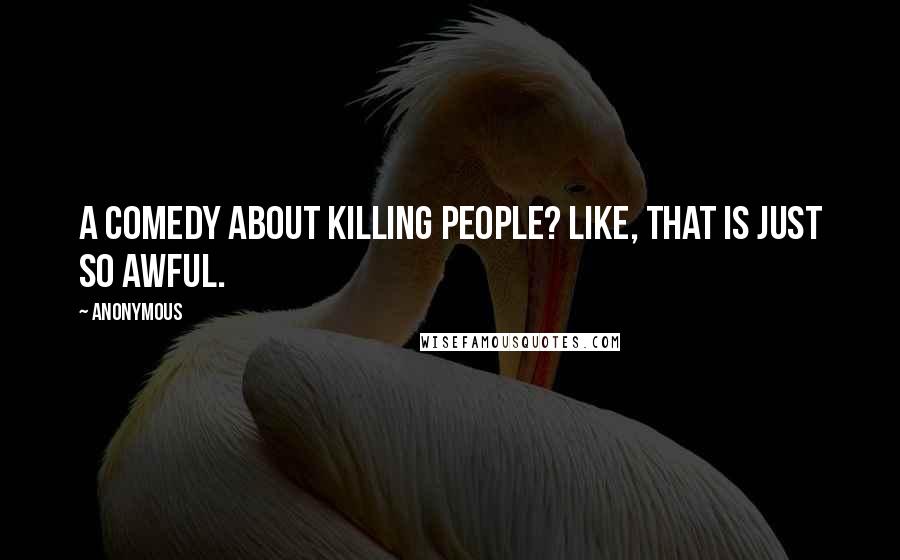 Anonymous Quotes: A comedy about killing people? Like, that is just so awful.