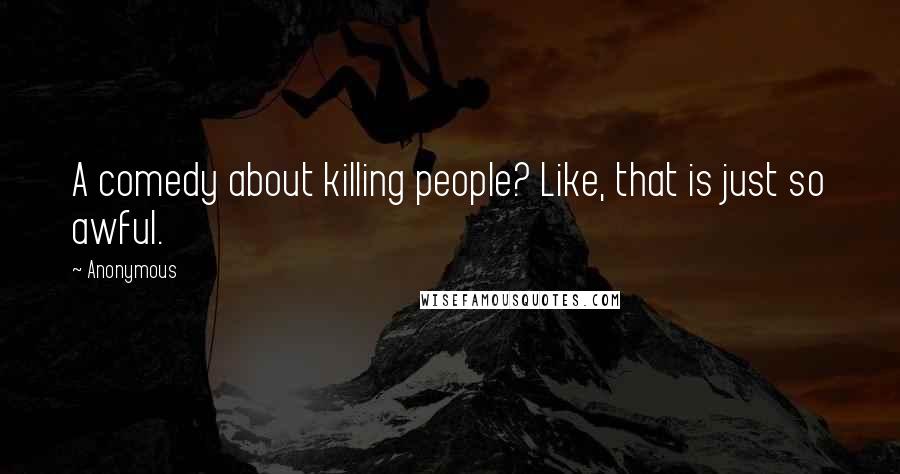 Anonymous Quotes: A comedy about killing people? Like, that is just so awful.