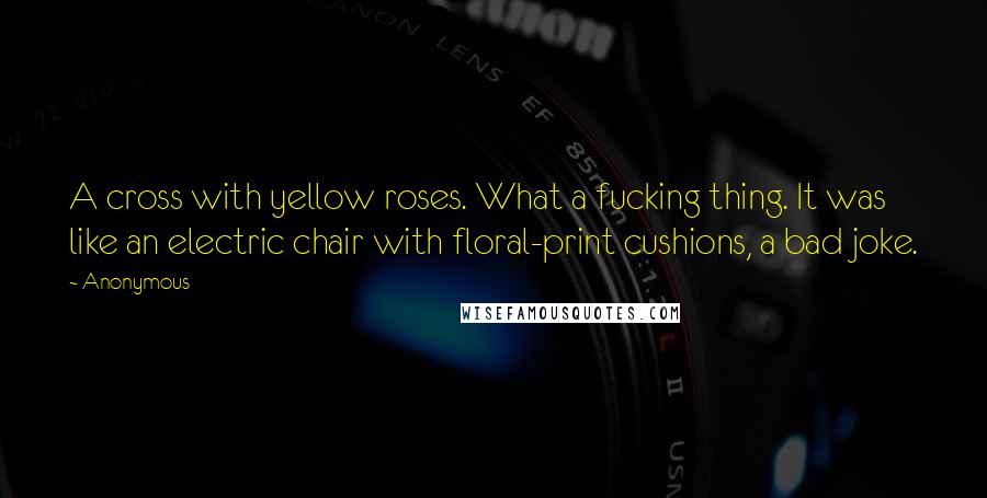 Anonymous Quotes: A cross with yellow roses. What a fucking thing. It was like an electric chair with floral-print cushions, a bad joke.