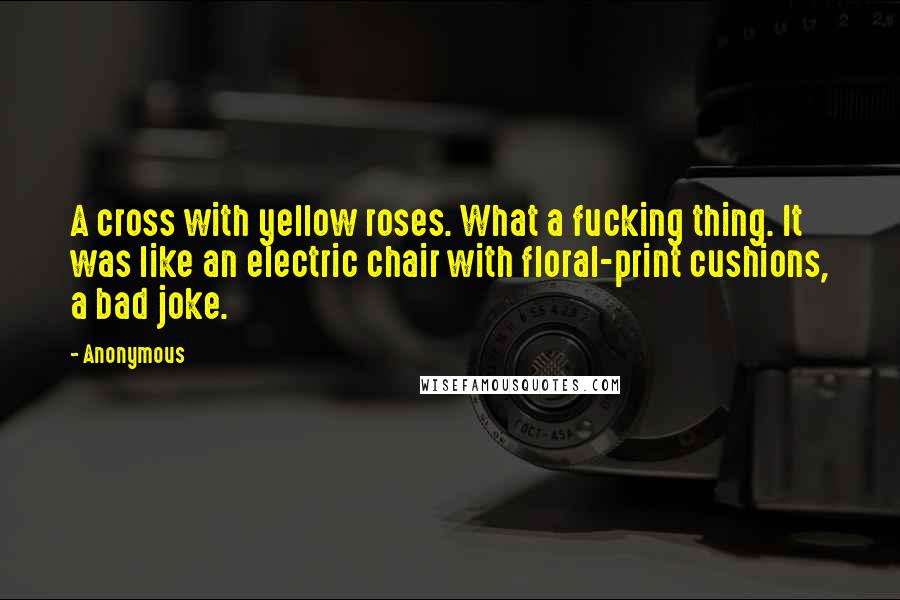 Anonymous Quotes: A cross with yellow roses. What a fucking thing. It was like an electric chair with floral-print cushions, a bad joke.