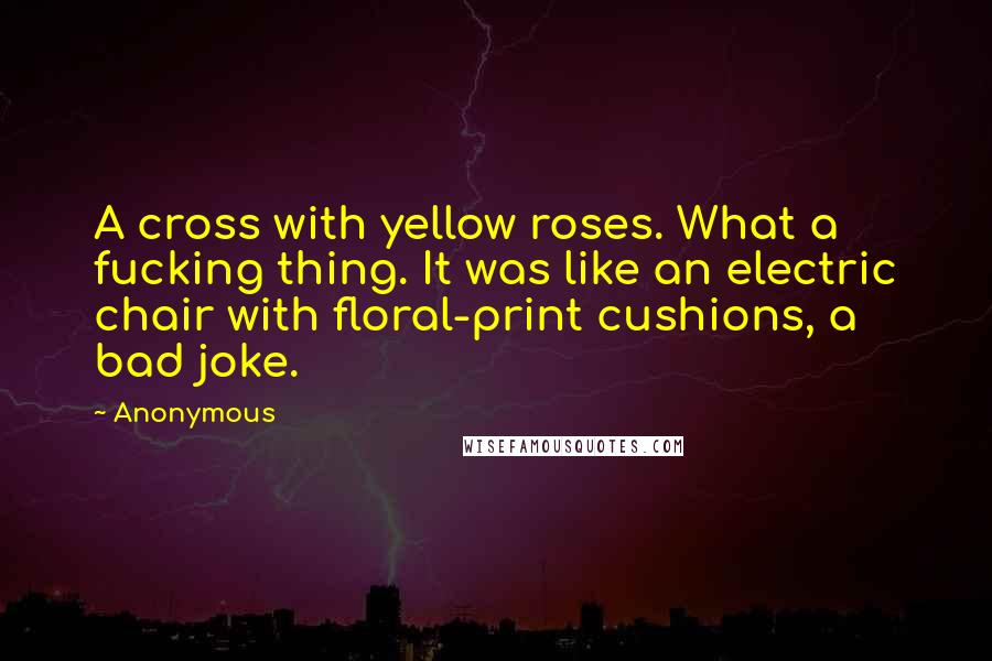 Anonymous Quotes: A cross with yellow roses. What a fucking thing. It was like an electric chair with floral-print cushions, a bad joke.