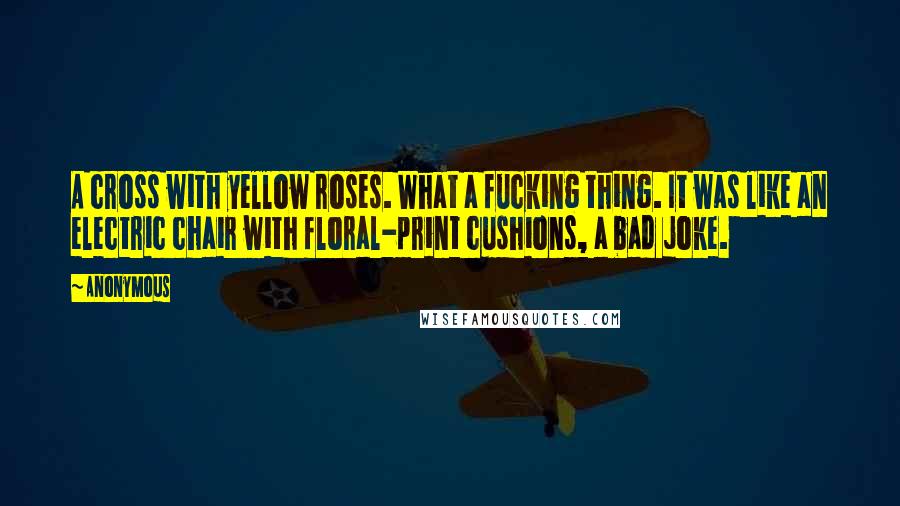 Anonymous Quotes: A cross with yellow roses. What a fucking thing. It was like an electric chair with floral-print cushions, a bad joke.