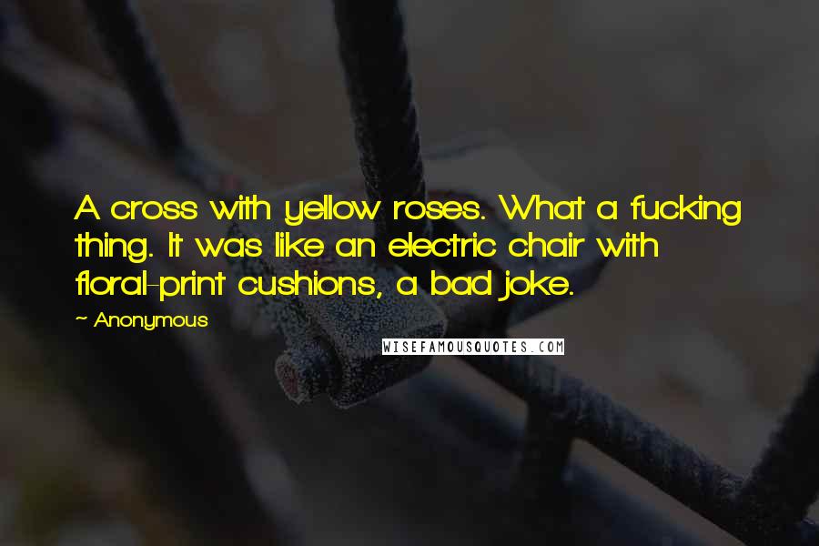 Anonymous Quotes: A cross with yellow roses. What a fucking thing. It was like an electric chair with floral-print cushions, a bad joke.