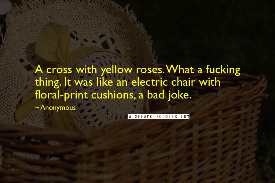 Anonymous Quotes: A cross with yellow roses. What a fucking thing. It was like an electric chair with floral-print cushions, a bad joke.