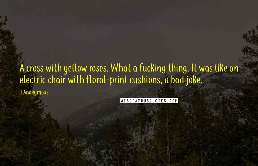 Anonymous Quotes: A cross with yellow roses. What a fucking thing. It was like an electric chair with floral-print cushions, a bad joke.