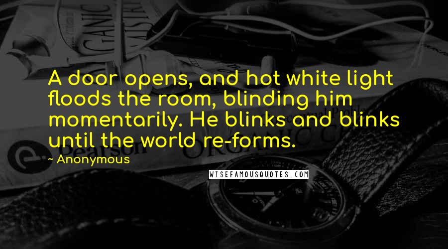 Anonymous Quotes: A door opens, and hot white light floods the room, blinding him momentarily. He blinks and blinks until the world re-forms.