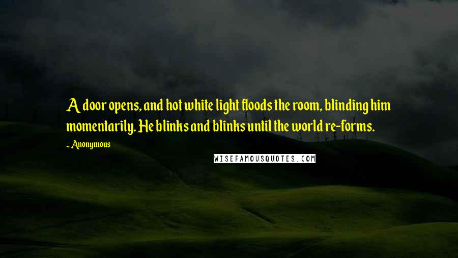 Anonymous Quotes: A door opens, and hot white light floods the room, blinding him momentarily. He blinks and blinks until the world re-forms.