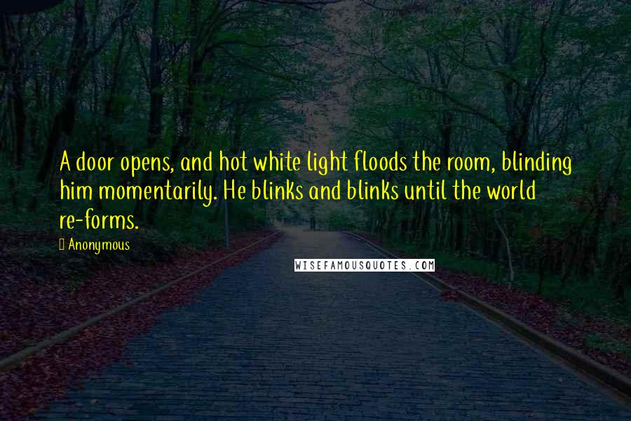 Anonymous Quotes: A door opens, and hot white light floods the room, blinding him momentarily. He blinks and blinks until the world re-forms.