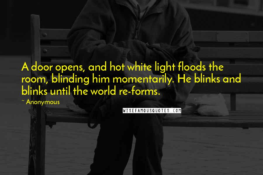 Anonymous Quotes: A door opens, and hot white light floods the room, blinding him momentarily. He blinks and blinks until the world re-forms.