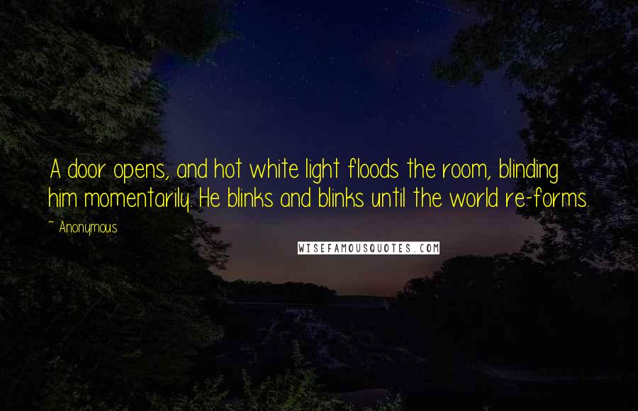 Anonymous Quotes: A door opens, and hot white light floods the room, blinding him momentarily. He blinks and blinks until the world re-forms.