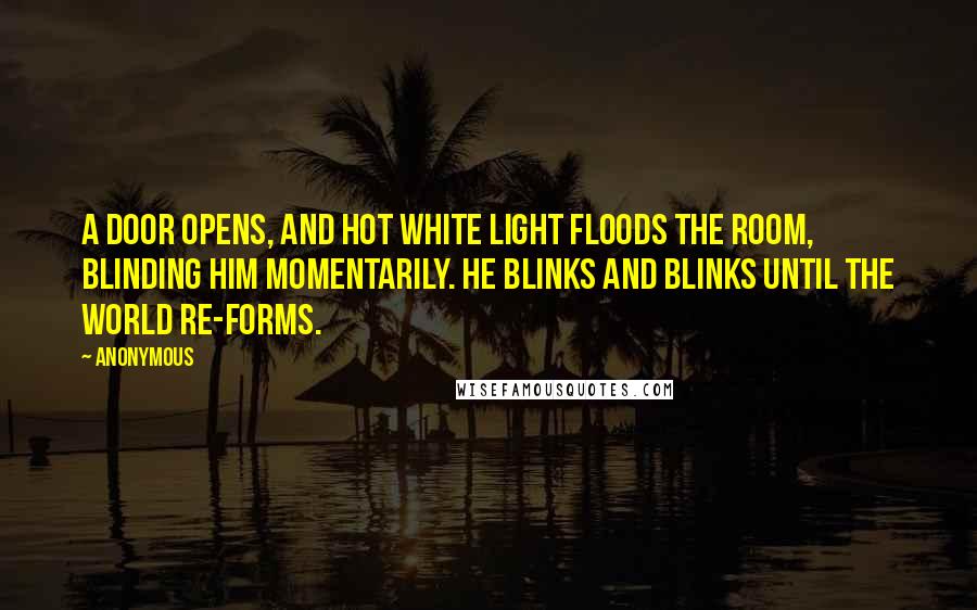 Anonymous Quotes: A door opens, and hot white light floods the room, blinding him momentarily. He blinks and blinks until the world re-forms.