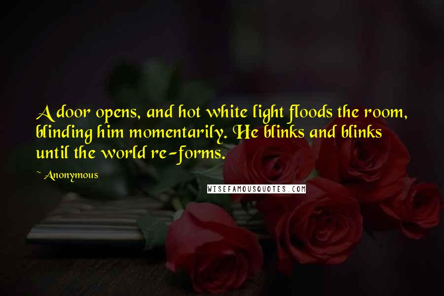 Anonymous Quotes: A door opens, and hot white light floods the room, blinding him momentarily. He blinks and blinks until the world re-forms.