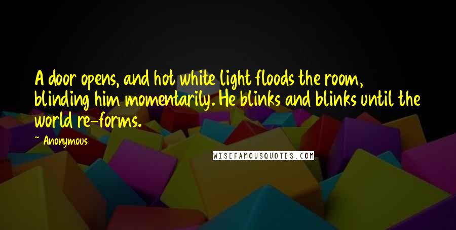 Anonymous Quotes: A door opens, and hot white light floods the room, blinding him momentarily. He blinks and blinks until the world re-forms.