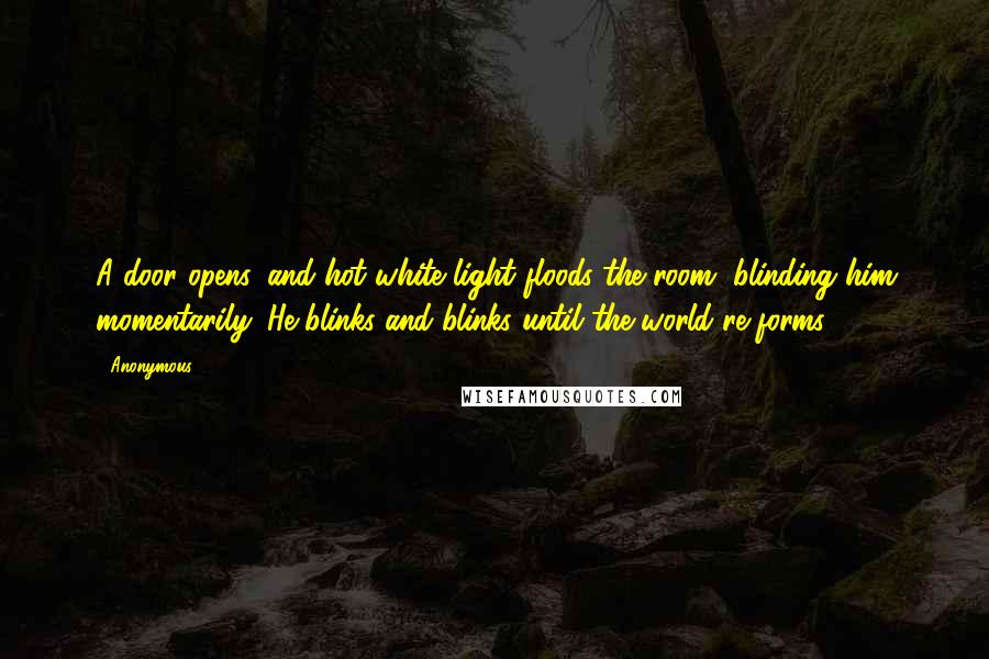 Anonymous Quotes: A door opens, and hot white light floods the room, blinding him momentarily. He blinks and blinks until the world re-forms.