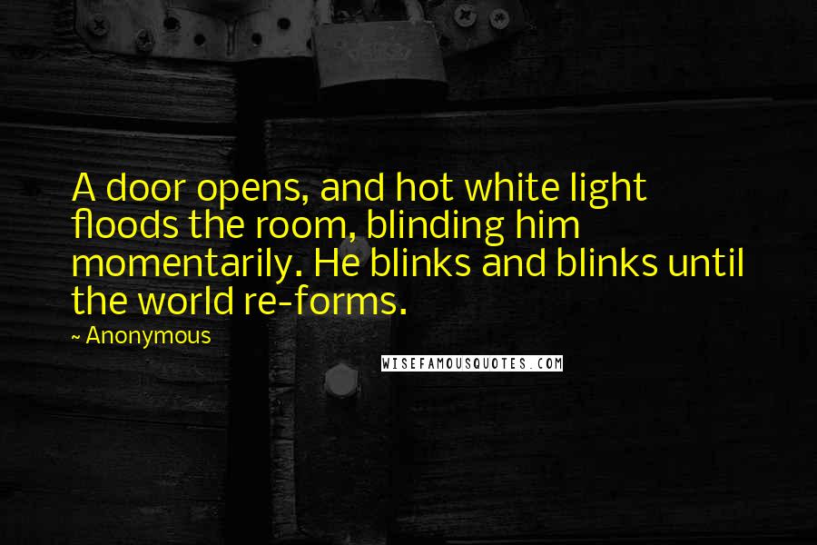 Anonymous Quotes: A door opens, and hot white light floods the room, blinding him momentarily. He blinks and blinks until the world re-forms.