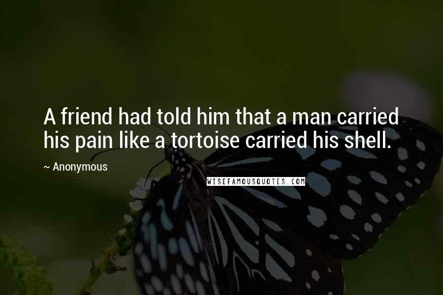 Anonymous Quotes: A friend had told him that a man carried his pain like a tortoise carried his shell.
