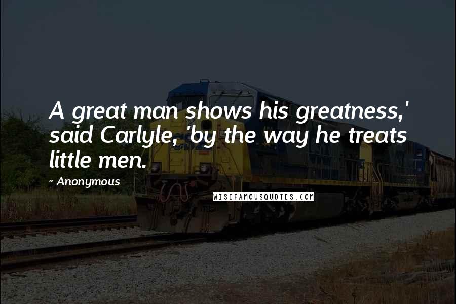 Anonymous Quotes: A great man shows his greatness,' said Carlyle, 'by the way he treats little men.