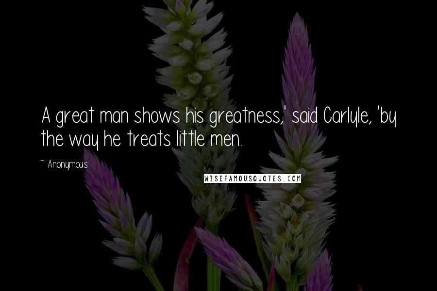 Anonymous Quotes: A great man shows his greatness,' said Carlyle, 'by the way he treats little men.