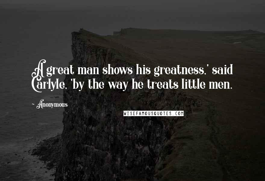 Anonymous Quotes: A great man shows his greatness,' said Carlyle, 'by the way he treats little men.