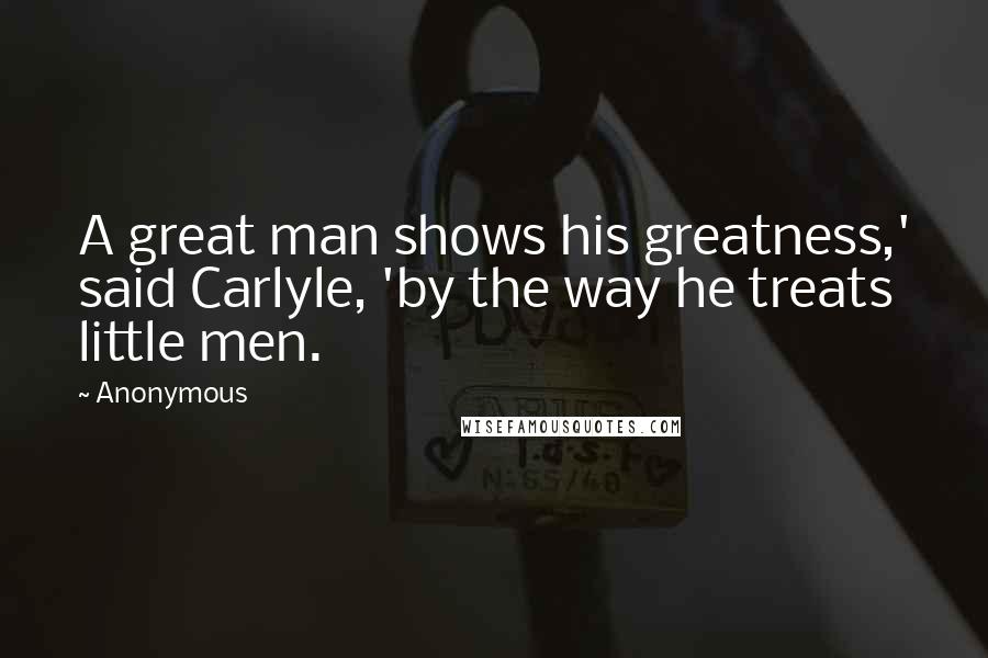 Anonymous Quotes: A great man shows his greatness,' said Carlyle, 'by the way he treats little men.