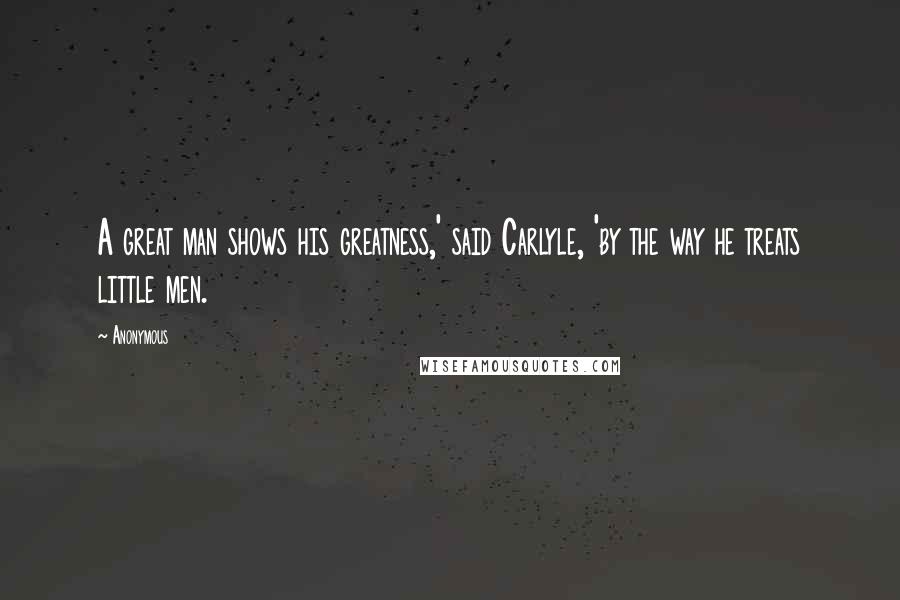 Anonymous Quotes: A great man shows his greatness,' said Carlyle, 'by the way he treats little men.