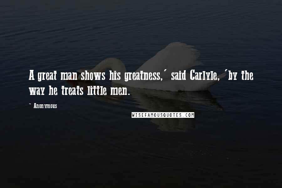 Anonymous Quotes: A great man shows his greatness,' said Carlyle, 'by the way he treats little men.