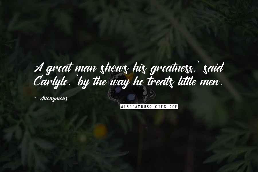 Anonymous Quotes: A great man shows his greatness,' said Carlyle, 'by the way he treats little men.