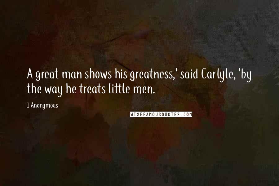 Anonymous Quotes: A great man shows his greatness,' said Carlyle, 'by the way he treats little men.