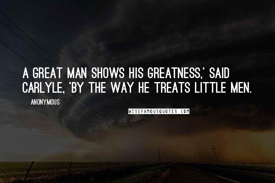 Anonymous Quotes: A great man shows his greatness,' said Carlyle, 'by the way he treats little men.