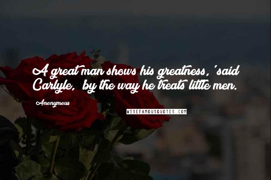 Anonymous Quotes: A great man shows his greatness,' said Carlyle, 'by the way he treats little men.