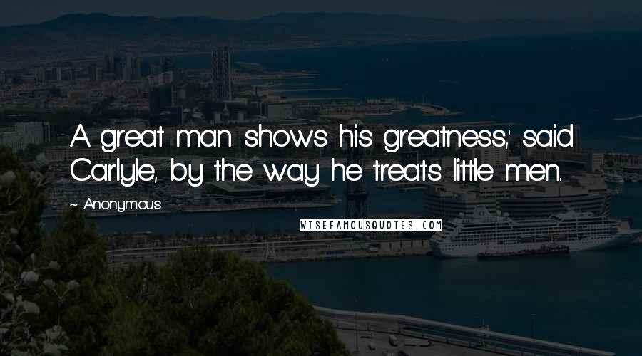 Anonymous Quotes: A great man shows his greatness,' said Carlyle, 'by the way he treats little men.