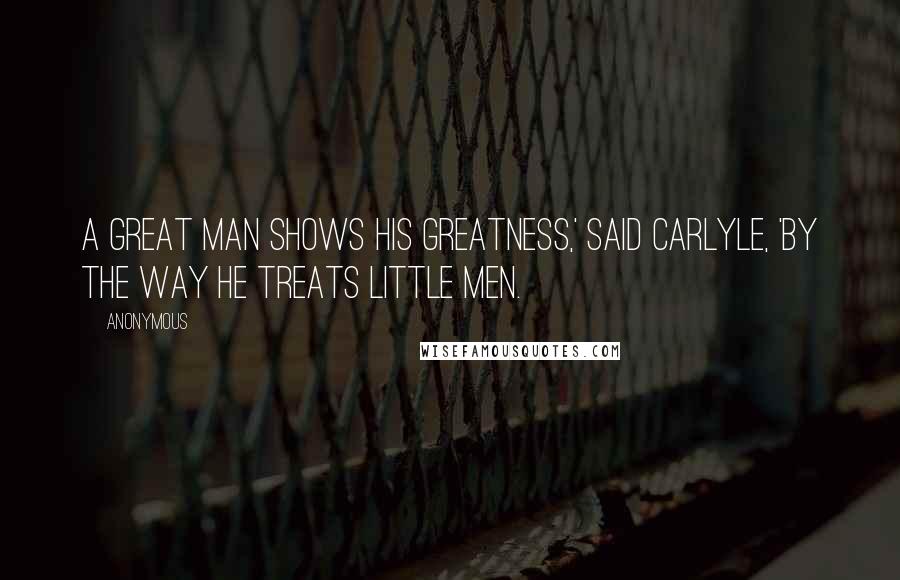 Anonymous Quotes: A great man shows his greatness,' said Carlyle, 'by the way he treats little men.