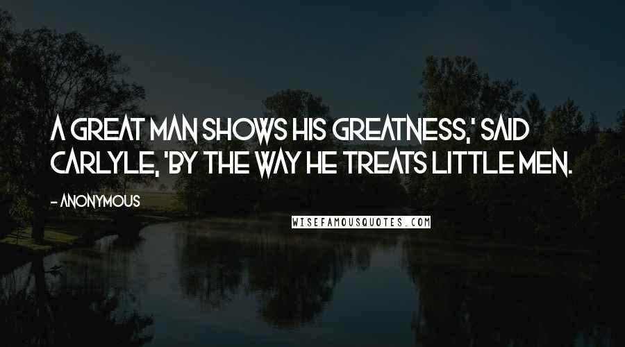 Anonymous Quotes: A great man shows his greatness,' said Carlyle, 'by the way he treats little men.