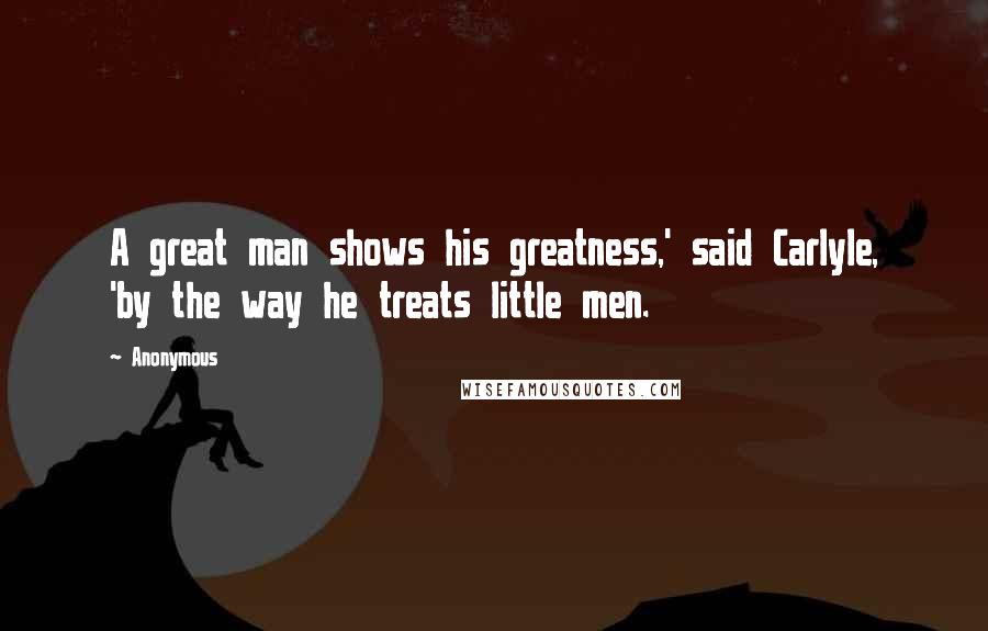 Anonymous Quotes: A great man shows his greatness,' said Carlyle, 'by the way he treats little men.