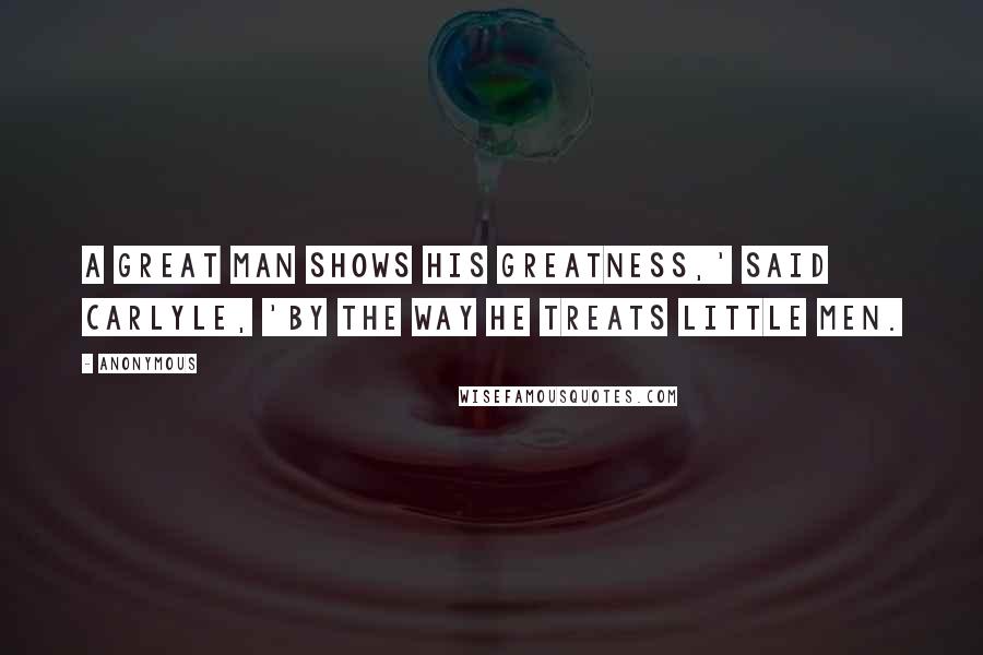 Anonymous Quotes: A great man shows his greatness,' said Carlyle, 'by the way he treats little men.