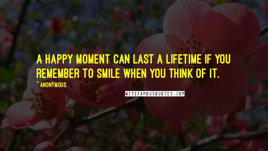 Anonymous Quotes: A happy moment can last a lifetime if you remember to smile when you think of it.