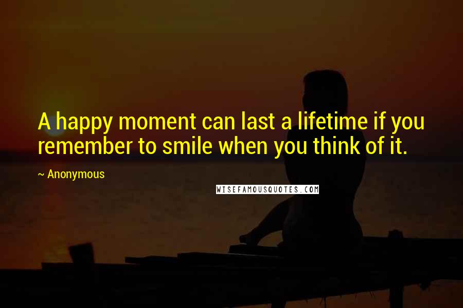 Anonymous Quotes: A happy moment can last a lifetime if you remember to smile when you think of it.