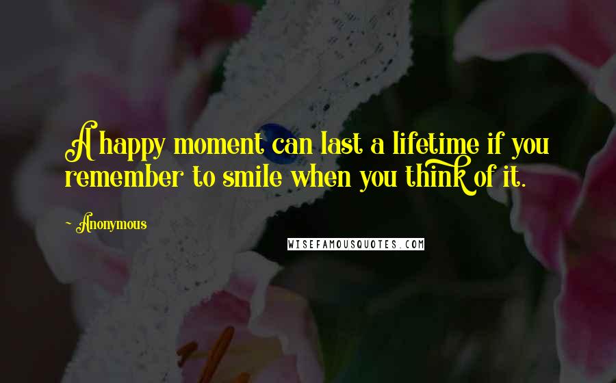 Anonymous Quotes: A happy moment can last a lifetime if you remember to smile when you think of it.