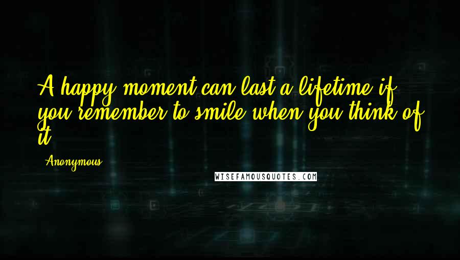 Anonymous Quotes: A happy moment can last a lifetime if you remember to smile when you think of it.