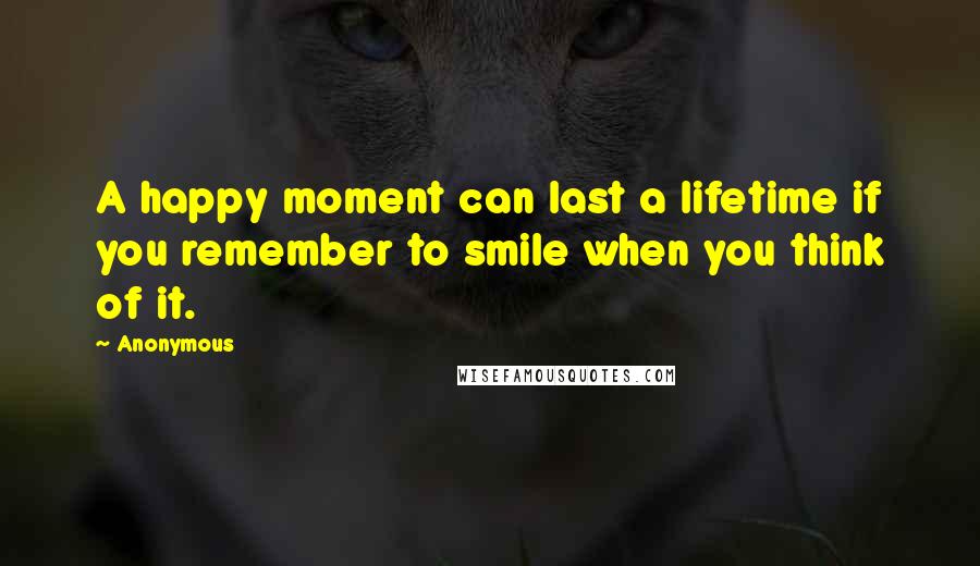 Anonymous Quotes: A happy moment can last a lifetime if you remember to smile when you think of it.