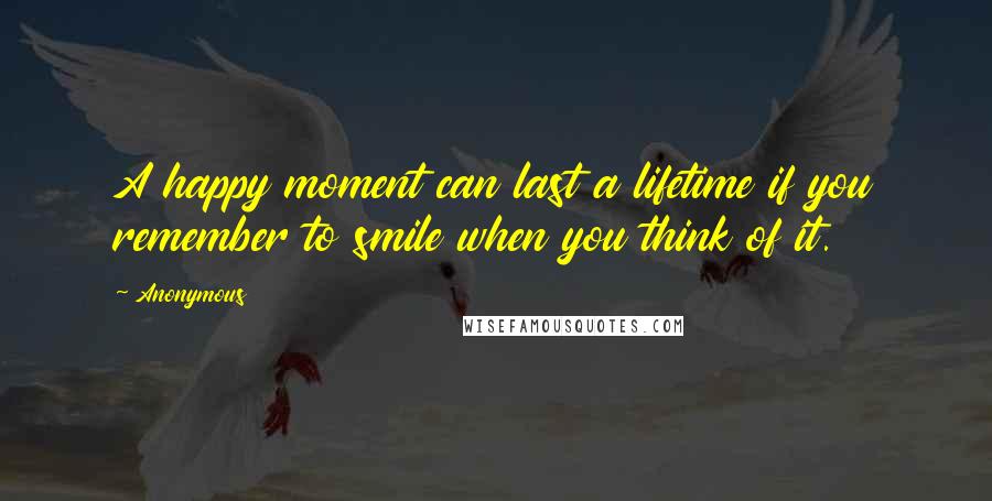 Anonymous Quotes: A happy moment can last a lifetime if you remember to smile when you think of it.