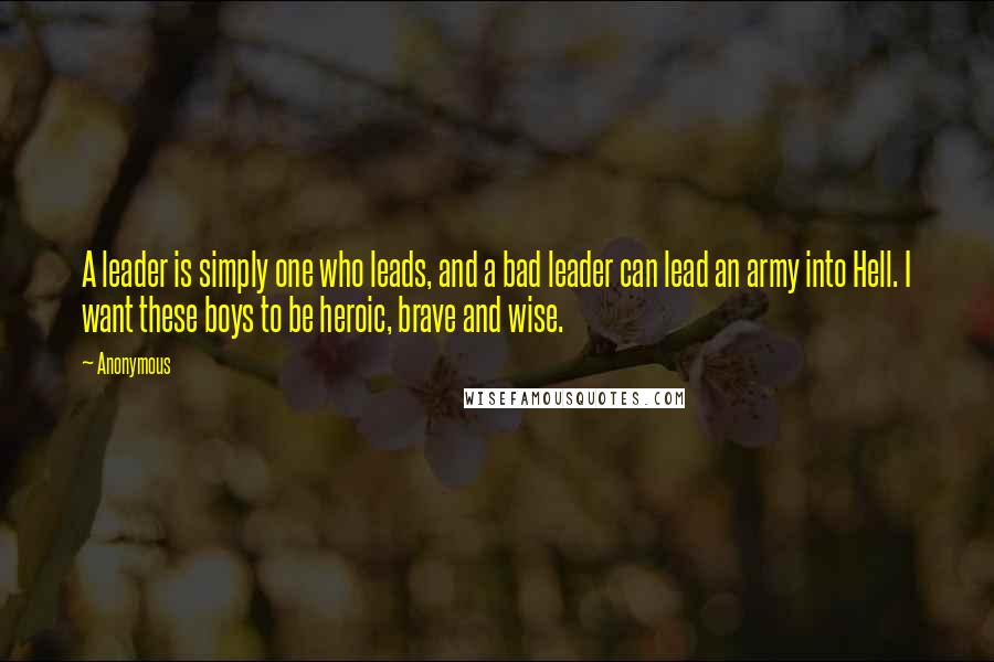 Anonymous Quotes: A leader is simply one who leads, and a bad leader can lead an army into Hell. I want these boys to be heroic, brave and wise.