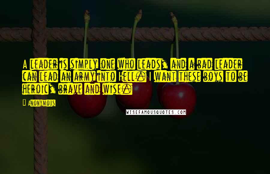 Anonymous Quotes: A leader is simply one who leads, and a bad leader can lead an army into Hell. I want these boys to be heroic, brave and wise.