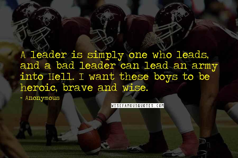 Anonymous Quotes: A leader is simply one who leads, and a bad leader can lead an army into Hell. I want these boys to be heroic, brave and wise.