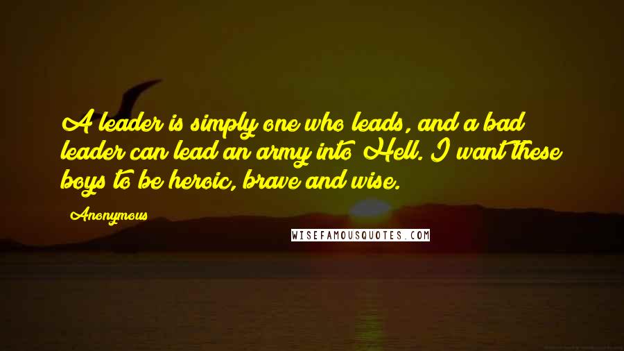 Anonymous Quotes: A leader is simply one who leads, and a bad leader can lead an army into Hell. I want these boys to be heroic, brave and wise.