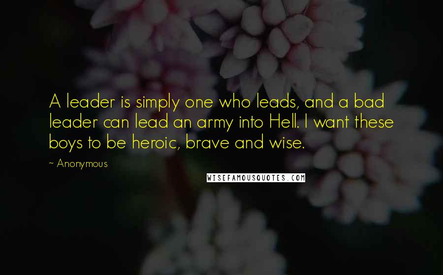 Anonymous Quotes: A leader is simply one who leads, and a bad leader can lead an army into Hell. I want these boys to be heroic, brave and wise.