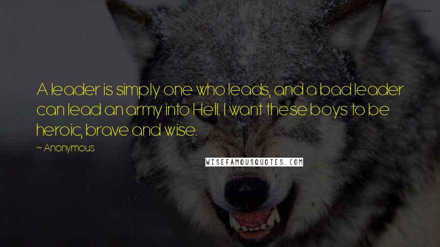 Anonymous Quotes: A leader is simply one who leads, and a bad leader can lead an army into Hell. I want these boys to be heroic, brave and wise.