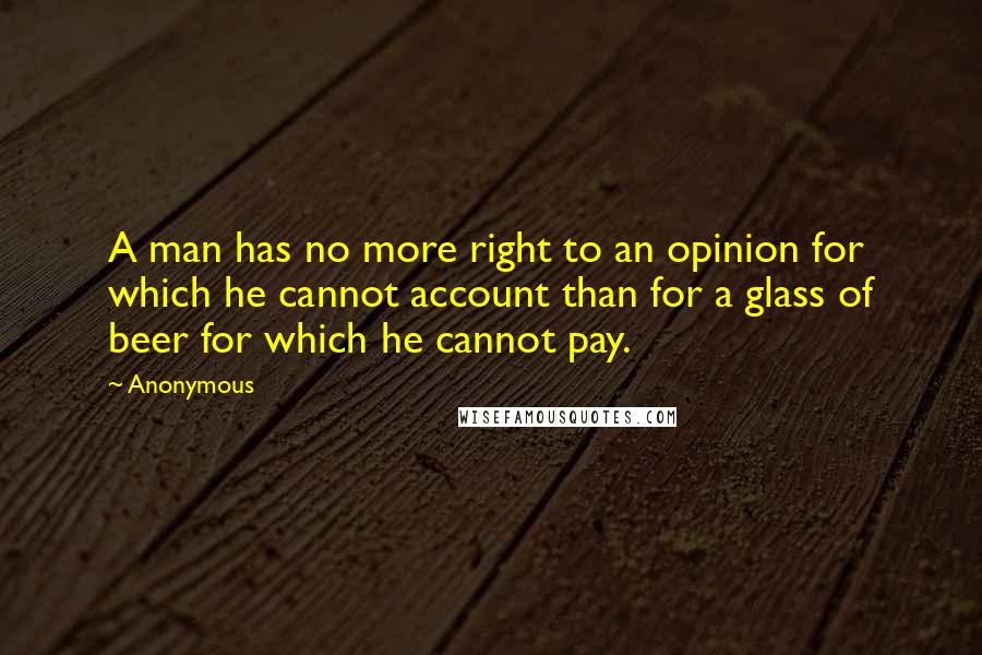 Anonymous Quotes: A man has no more right to an opinion for which he cannot account than for a glass of beer for which he cannot pay.