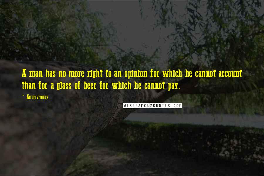 Anonymous Quotes: A man has no more right to an opinion for which he cannot account than for a glass of beer for which he cannot pay.