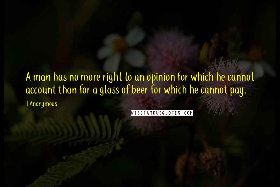 Anonymous Quotes: A man has no more right to an opinion for which he cannot account than for a glass of beer for which he cannot pay.